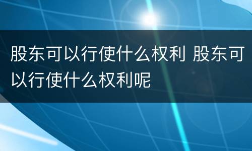 股东可以行使什么权利 股东可以行使什么权利呢