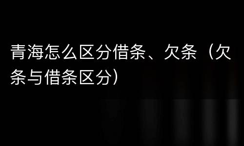 青海怎么区分借条、欠条（欠条与借条区分）