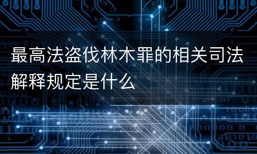 最高法盗伐林木罪的相关司法解释规定是什么
