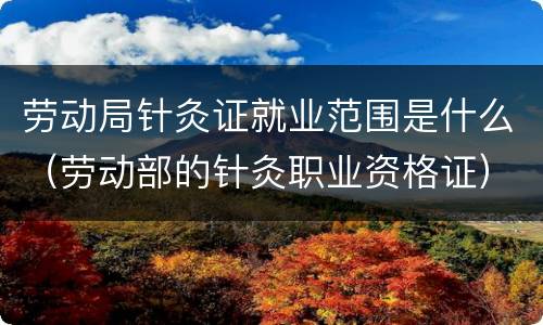 劳动局针灸证就业范围是什么（劳动部的针灸职业资格证）