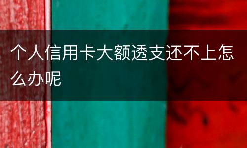 个人信用卡大额透支还不上怎么办呢