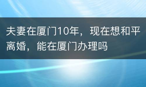 夫妻在厦门10年，现在想和平离婚，能在厦门办理吗