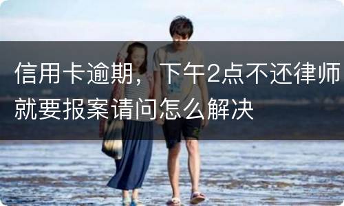 信用卡逾期，下午2点不还律师就要报案请问怎么解决