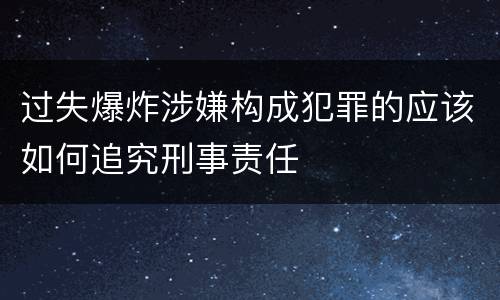 过失爆炸涉嫌构成犯罪的应该如何追究刑事责任