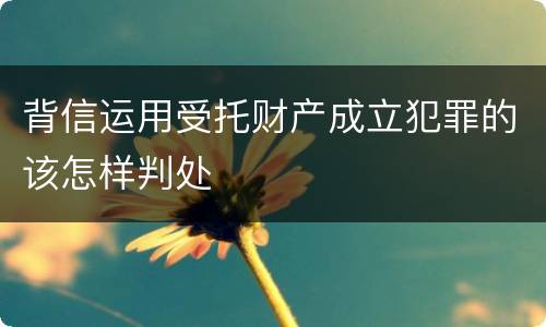 背信运用受托财产成立犯罪的该怎样判处