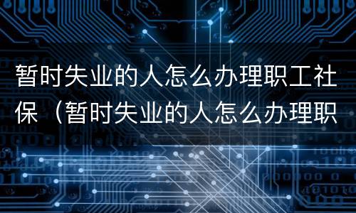 暂时失业的人怎么办理职工社保（暂时失业的人怎么办理职工社保答案是什么）