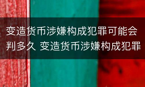 变造货币涉嫌构成犯罪可能会判多久 变造货币涉嫌构成犯罪可能会判多久