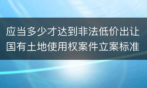 应当多少才达到非法低价出让国有土地使用权案件立案标准