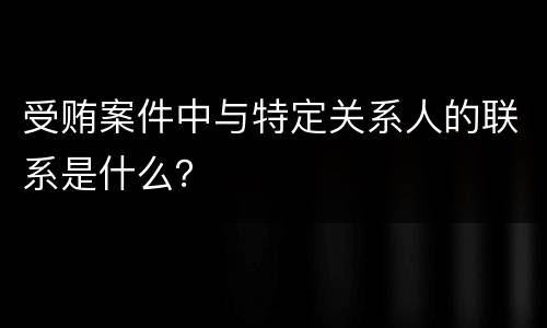 受贿案件中与特定关系人的联系是什么？
