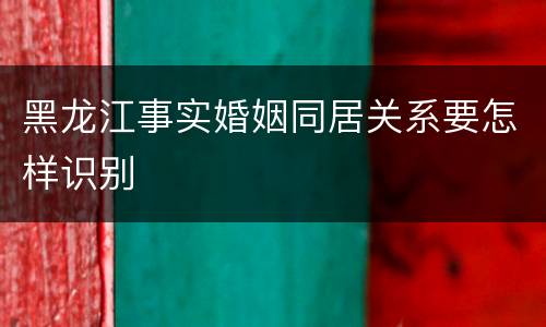 黑龙江事实婚姻同居关系要怎样识别