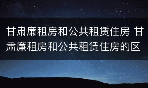 甘肃廉租房和公共租赁住房 甘肃廉租房和公共租赁住房的区别