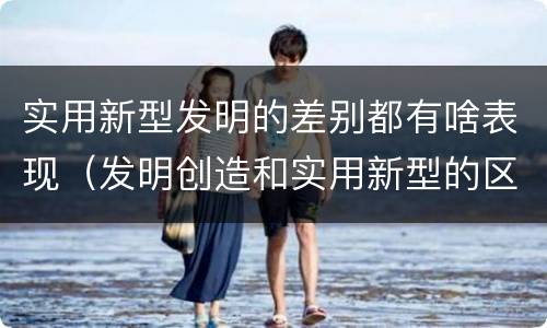 实用新型发明的差别都有啥表现（发明创造和实用新型的区别）