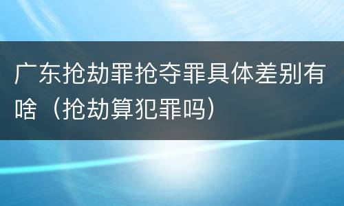 广东抢劫罪抢夺罪具体差别有啥（抢劫算犯罪吗）