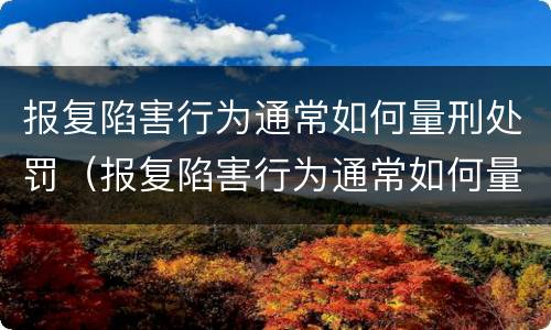 报复陷害行为通常如何量刑处罚（报复陷害行为通常如何量刑处罚案例）