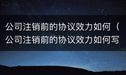 公司注销前的协议效力如何（公司注销前的协议效力如何写）