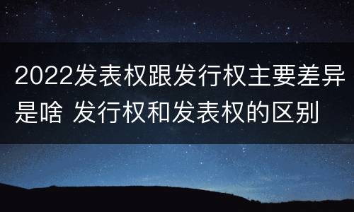 2022发表权跟发行权主要差异是啥 发行权和发表权的区别