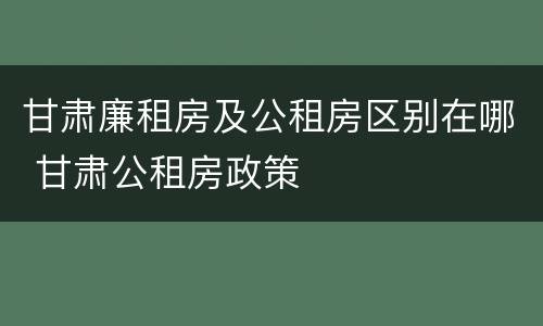 甘肃廉租房及公租房区别在哪 甘肃公租房政策