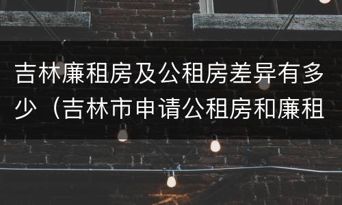 吉林廉租房及公租房差异有多少（吉林市申请公租房和廉租房的条件）