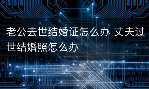 老公去世结婚证怎么办 丈夫过世结婚照怎么办