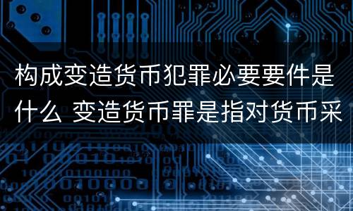 构成变造货币犯罪必要要件是什么 变造货币罪是指对货币采用什么方法