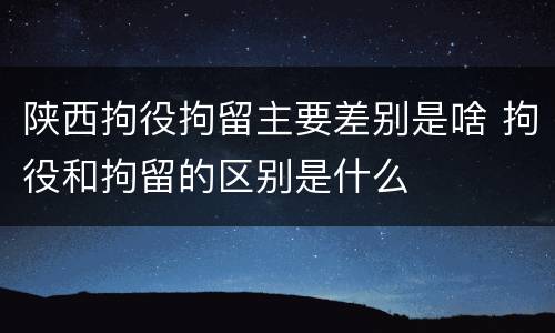 陕西拘役拘留主要差别是啥 拘役和拘留的区别是什么