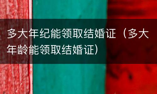 多大年纪能领取结婚证（多大年龄能领取结婚证）
