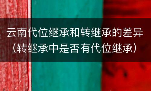 云南代位继承和转继承的差异（转继承中是否有代位继承）