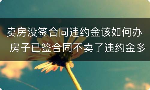 卖房没签合同违约金该如何办 房子已签合同不卖了违约金多少