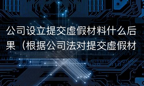 公司设立提交虚假材料什么后果（根据公司法对提交虚假材料）
