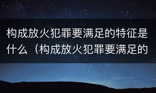 构成放火犯罪要满足的特征是什么（构成放火犯罪要满足的特征是什么意思）