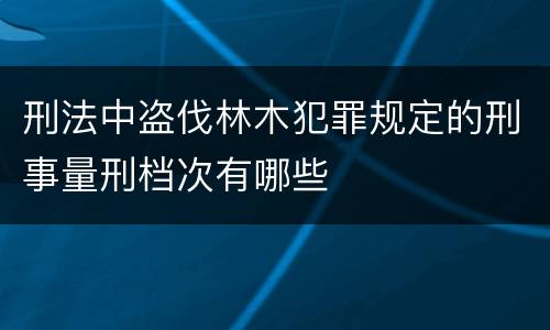 刑法中盗伐林木犯罪规定的刑事量刑档次有哪些