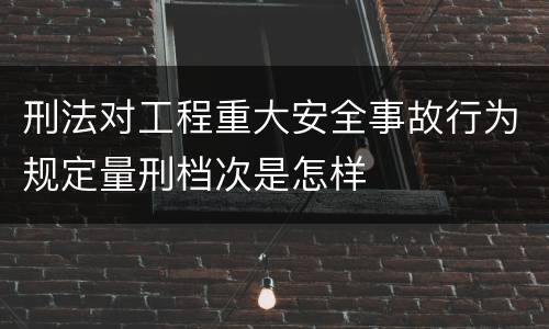 刑法对工程重大安全事故行为规定量刑档次是怎样
