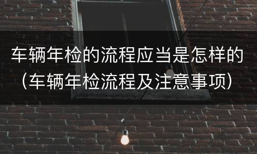 车辆年检的流程应当是怎样的（车辆年检流程及注意事项）