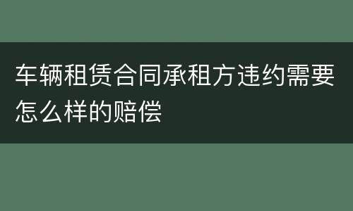 车辆租赁合同承租方违约需要怎么样的赔偿