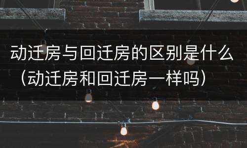 动迁房与回迁房的区别是什么（动迁房和回迁房一样吗）