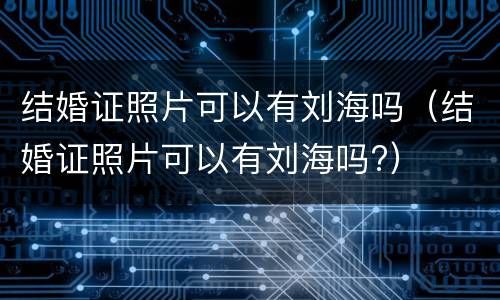结婚证照片可以有刘海吗（结婚证照片可以有刘海吗?）