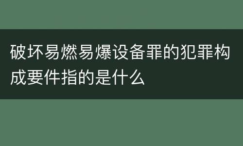 破坏易燃易爆设备罪的犯罪构成要件指的是什么