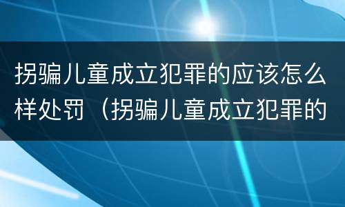 拐骗儿童成立犯罪的应该怎么样处罚（拐骗儿童成立犯罪的应该怎么样处罚呢）