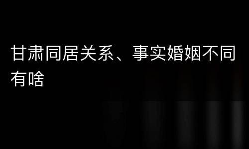 甘肃同居关系、事实婚姻不同有啥
