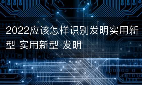 2022应该怎样识别发明实用新型 实用新型 发明