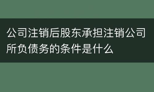 公司注销后股东承担注销公司所负债务的条件是什么