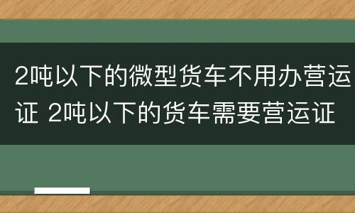 2吨以下的微型货车不用办营运证 2吨以下的货车需要营运证吗