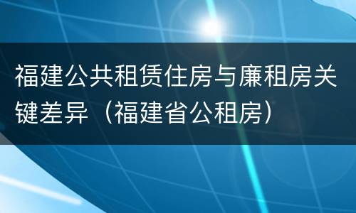 福建公共租赁住房与廉租房关键差异（福建省公租房）