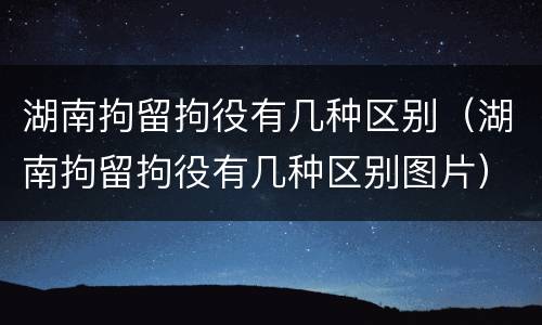 湖南拘留拘役有几种区别（湖南拘留拘役有几种区别图片）