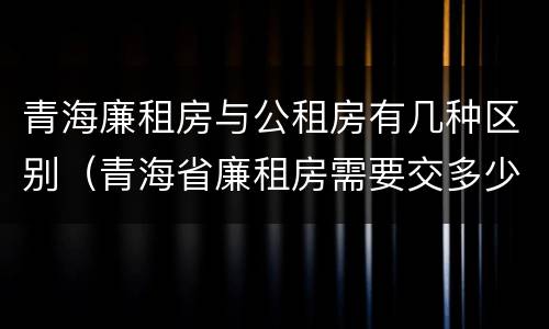 青海廉租房与公租房有几种区别（青海省廉租房需要交多少钱）