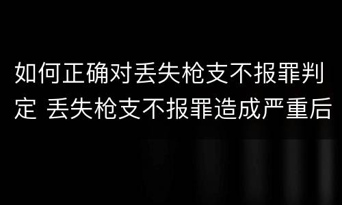 如何正确对丢失枪支不报罪判定 丢失枪支不报罪造成严重后果