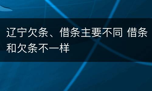 辽宁欠条、借条主要不同 借条和欠条不一样