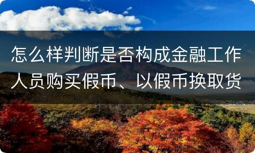 怎么样判断是否构成金融工作人员购买假币、以假币换取货币罪