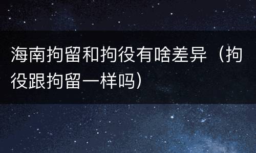 海南拘留和拘役有啥差异（拘役跟拘留一样吗）