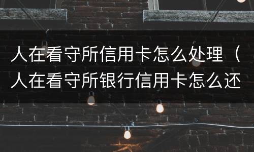 人在看守所信用卡怎么处理（人在看守所银行信用卡怎么还）